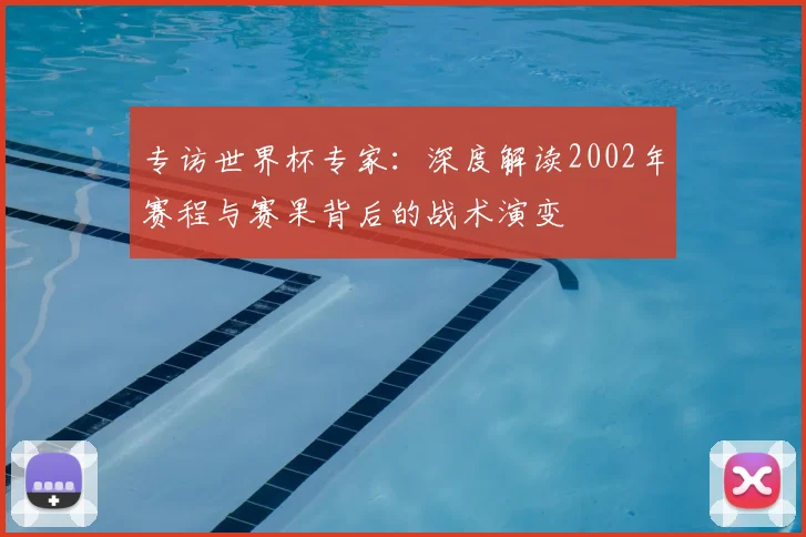 专访世界杯专家：深度解读2002年赛程与赛果背后的战术演变