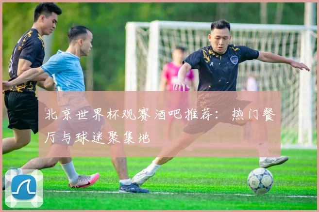 北京世界杯观赛酒吧推荐：热门餐厅与球迷聚集地