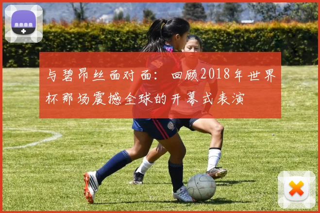 与碧昂丝面对面:回顾2018年世界杯那场震撼全球的开幕式表演