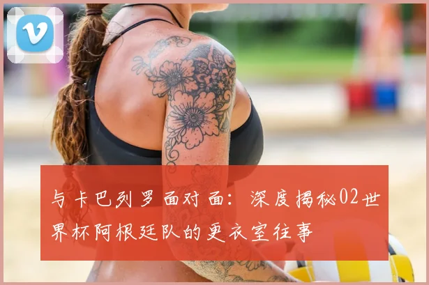 与卡巴列罗面对面:深度揭秘02世界杯阿根廷队的更衣室往事