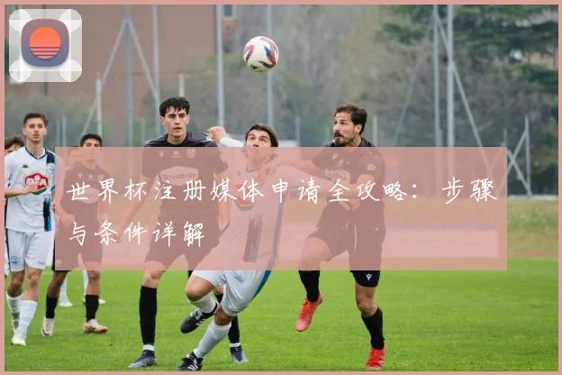 世界杯注册媒体申请全攻略:步骤与条件详解
