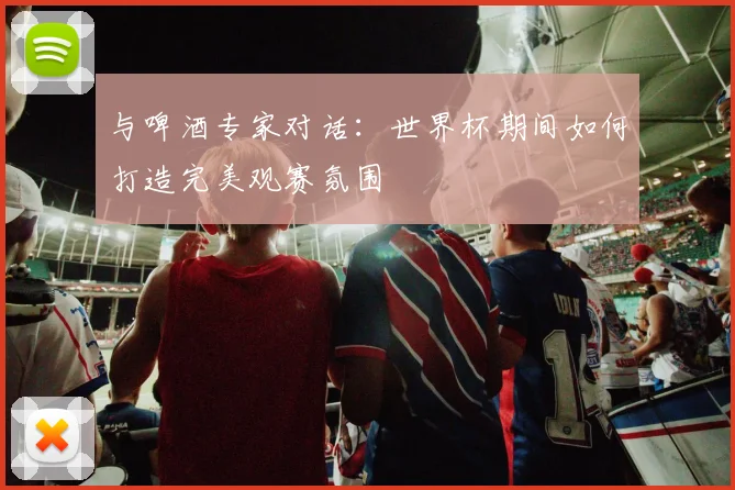 与啤酒专家对话：世界杯期间如何打造完美观赛氛围
