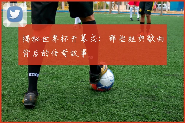 揭秘世界杯开幕式：那些经典歌曲背后的传奇故事