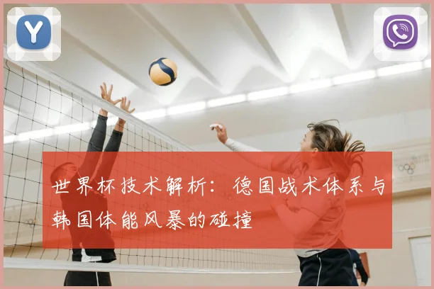 世界杯技术解析:德国战术体系与韩国体能风暴的碰撞