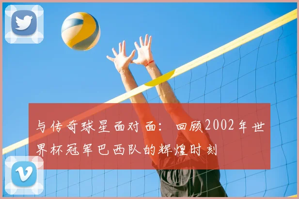 与传奇球星面对面:回顾2002年世界杯冠军巴西队的辉煌时刻