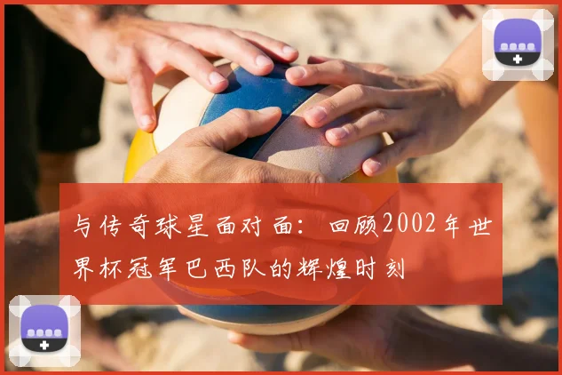 与传奇球星面对面:回顾2002年世界杯冠军巴西队的辉煌时刻
