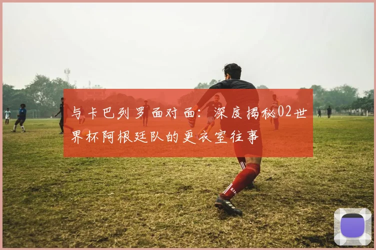 与卡巴列罗面对面：深度揭秘02世界杯阿根廷队的更衣室往事