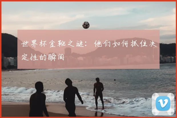 世界杯金靴之谜:他们如何抓住决定性的瞬间