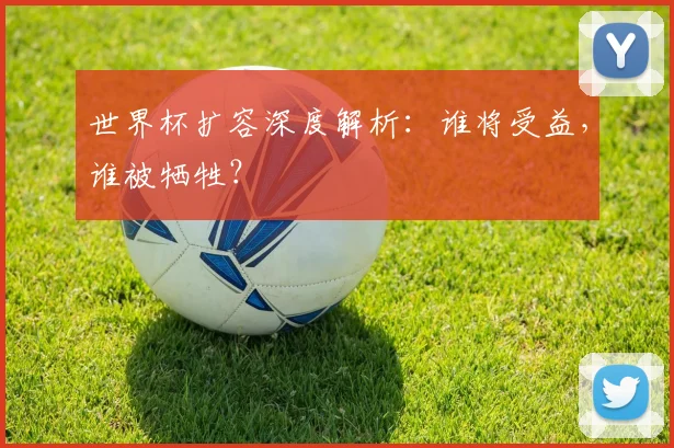 世界杯扩容深度解析：谁将受益，谁被牺牲？