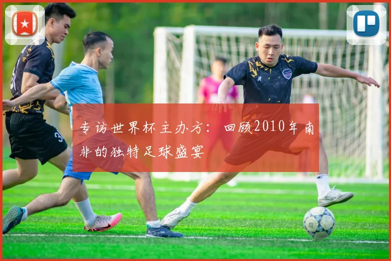 专访世界杯主办方:回顾2010年南非的独特足球盛宴