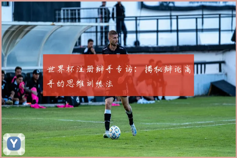 世界杯注册辩手专访:揭秘辩论高手的思维训练法