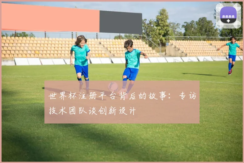 世界杯注册平台背后的故事:专访技术团队谈创新设计