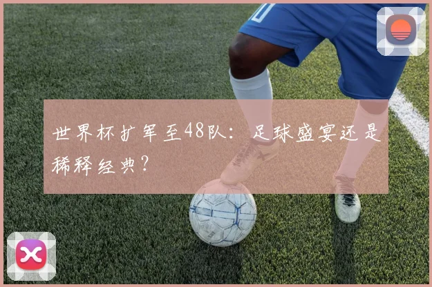 世界杯扩军至48队:足球盛宴还是稀释经典?
