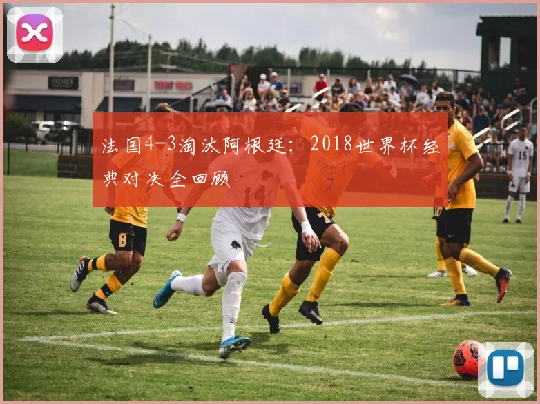 法国4-3淘汰阿根廷：2018世界杯经典对决全回顾