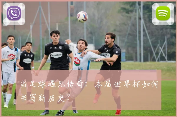 当足球遇见传奇：本届世界杯如何书写新历史？