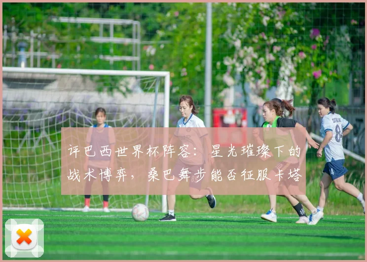 评巴西世界杯阵容：星光璀璨下的战术博弈，桑巴舞步能否征服卡塔尔？